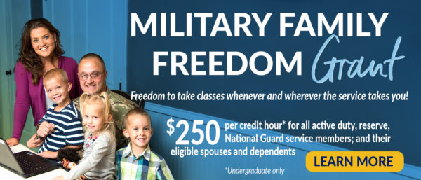 Military Family Freedom Grant - Freedom to take classes whenever and wherever the service takes you! - $250 per credit hour, undergraduate only, for all active duty, reserve, National Guard service members; and their eligible spouses and dependents - Learn More